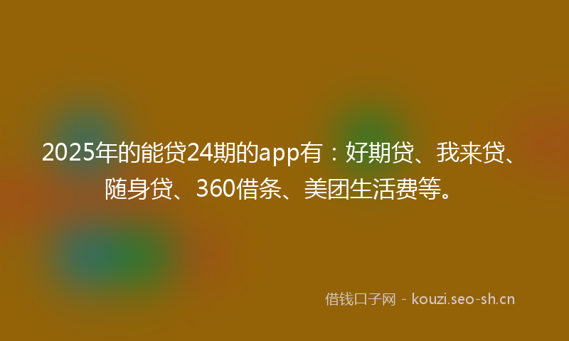 2025年的能贷24期的app有：好期贷、我来贷、随身贷、360借条、美团生活费等。