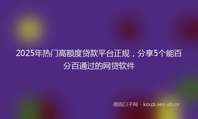 2025年热门高额度贷款平台正规，分享5个能百分百通过的网贷软件