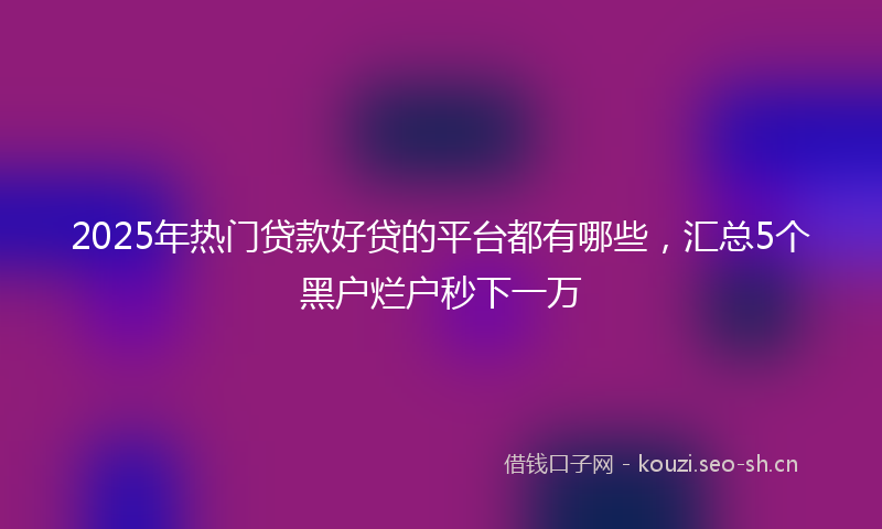 2025年热门贷款好贷的平台都有哪些，汇总5个黑户烂户秒下一万