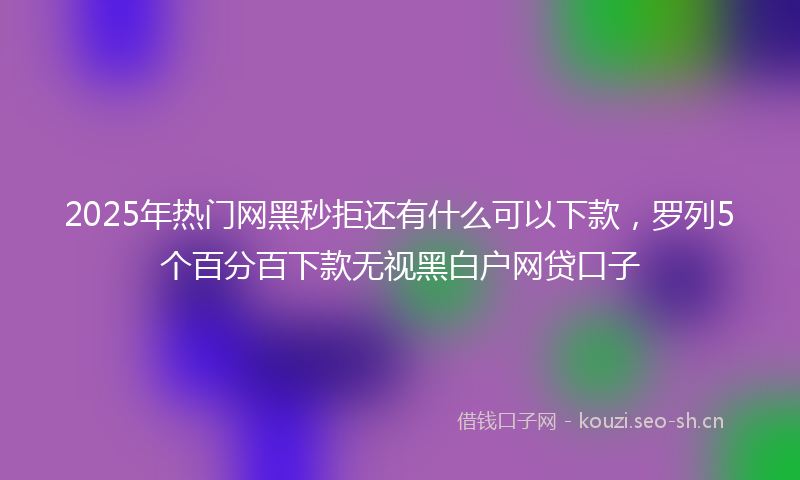 2025年热门网黑秒拒还有什么可以下款，罗列5个百分百下款无视黑白户网贷口子