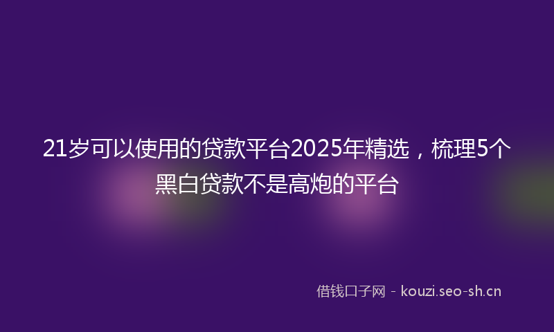 21岁可以使用的贷款平台2025年精选,梳理5个黑白贷款不是高炮的平台
