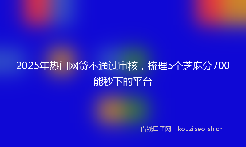 2025年热门网贷不通过审核，梳理5个芝麻分700能秒下的平台