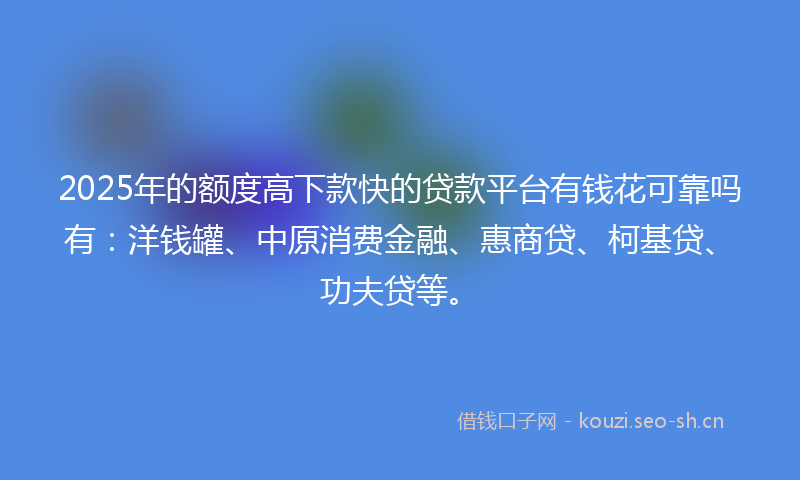 2025年的额度高下款快的贷款平台有钱花可靠吗有：洋钱罐、中原消费金融、惠商贷、柯基贷、功夫贷等。