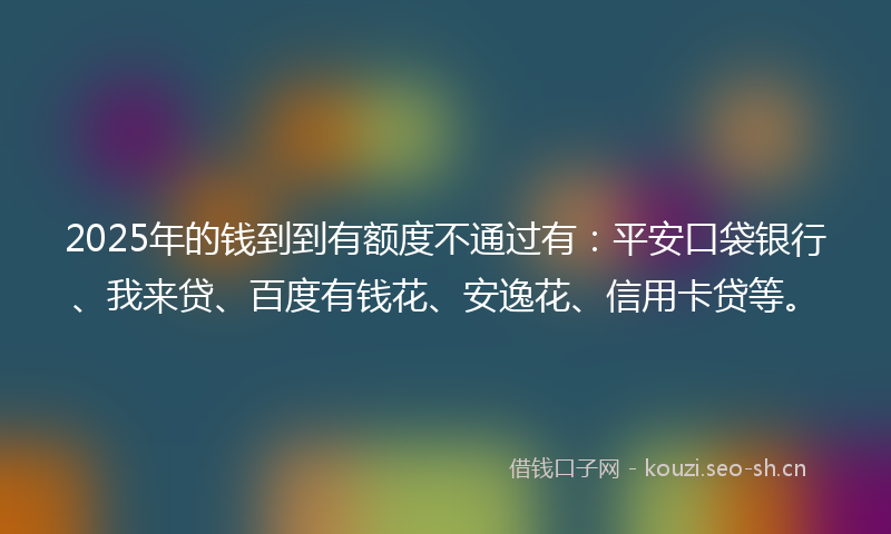 2025年的钱到到有额度不通过有:平安口袋银行、我来贷、百度有钱花、安逸花、信用卡贷等。