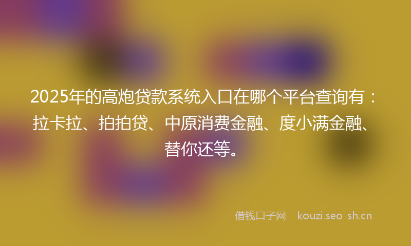 2025年的高炮贷款系统入口在哪个平台查询有：拉卡拉、拍拍贷、中原消费金融、度小满金融、替你还等。