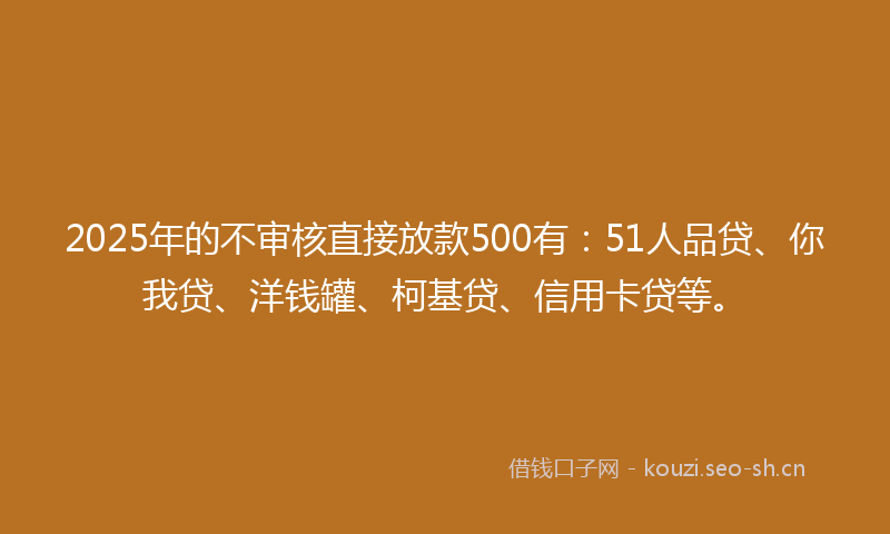 2025年的不审核直接放款500有：51人品贷、你我贷、洋钱罐、柯基贷、信用卡贷等。