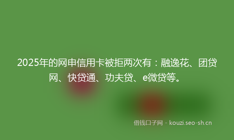 2025年的网申信用卡被拒两次有：融逸花、团贷网、快贷通、功夫贷、e微贷等。