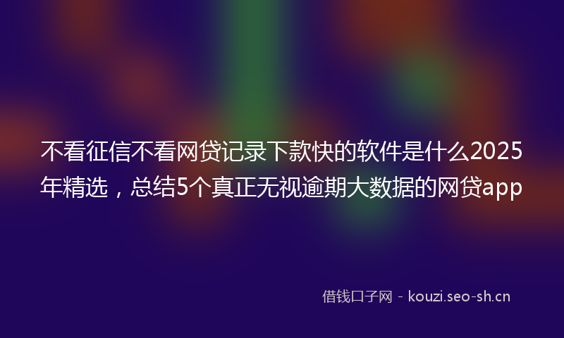 不看征信不看网贷记录下款快的软件是什么2025年精选，总结5个真正无视逾期大数据的网贷app