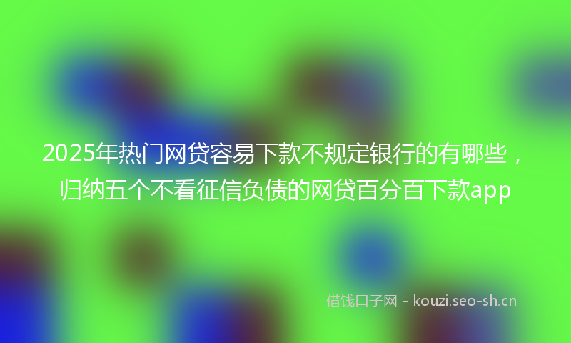 2025年热门网贷容易下款不规定银行的有哪些，归纳五个不看征信负债的网贷百分百下款app