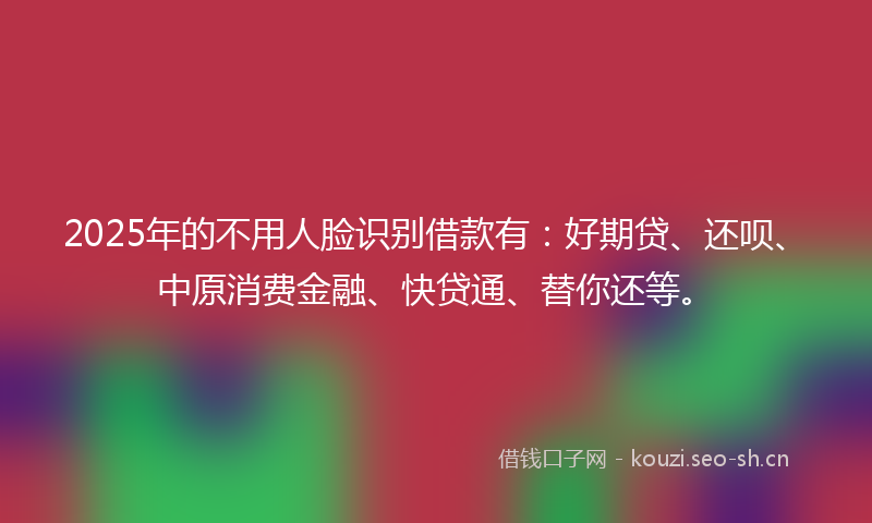 2025年的不用人脸识别借款有：好期贷、还呗、中原消费金融、快贷通、替你还等。