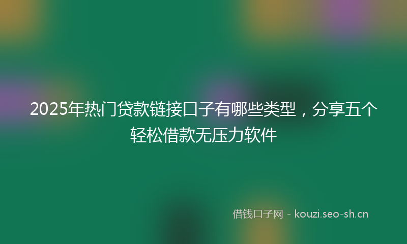 2025年热门贷款链接口子有哪些类型，分享五个轻松借款无压力软件