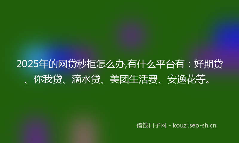 2025年的网贷秒拒怎么办,有什么平台有：好期贷、你我贷、滴水贷、美团生活费、安逸花等。