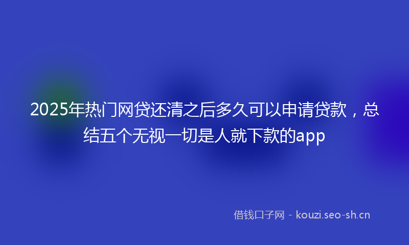 2025年热门网贷还清之后多久可以申请贷款，总结五个无视一切是人就下款的app