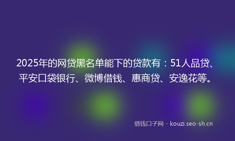 2025年的网贷黑名单能下的贷款有：51人品贷、平安口袋银行、微博借钱、惠商贷、安逸花等。