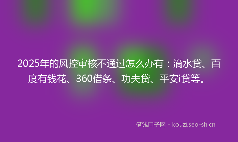 2025年的风控审核不通过怎么办有：滴水贷、百度有钱花、360借条、功夫贷、平安i贷等。