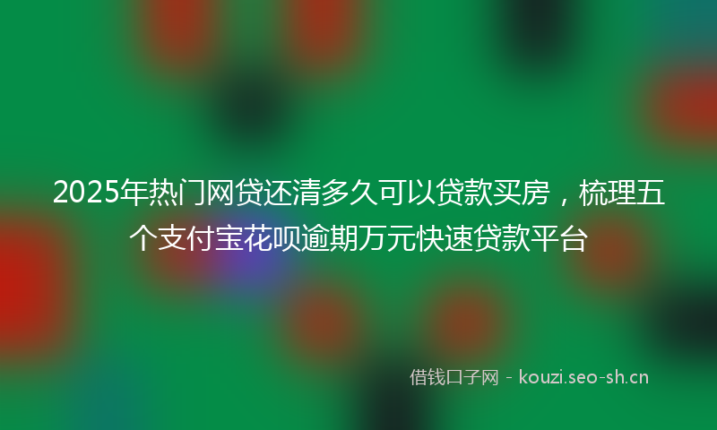 2025年热门网贷还清多久可以贷款买房，梳理五个支付宝花呗逾期万元快速贷款平台