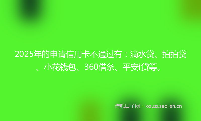 2025年的申请信用卡不通过有:滴水贷、拍拍贷、小花钱包、360借条、平安i贷等。