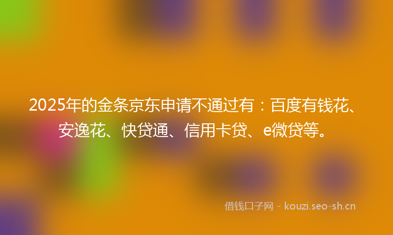 2025年的金条京东申请不通过有：百度有钱花、安逸花、快贷通、信用卡贷、e微贷等。