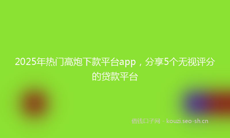 2025年热门高炮下款平台app，分享5个无视评分的贷款平台