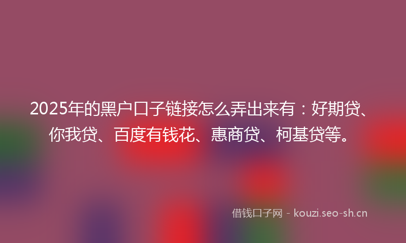 2025年的黑户口子链接怎么弄出来有：好期贷、你我贷、百度有钱花、惠商贷、柯基贷等。
