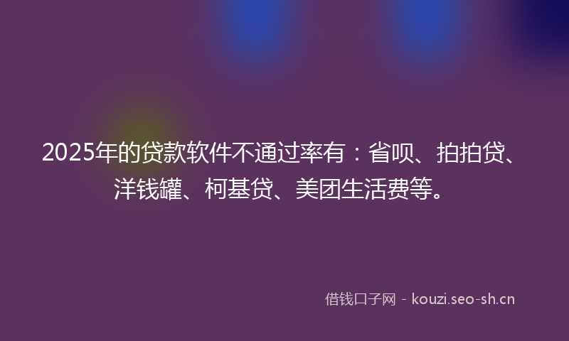 2025年的贷款软件不通过率有:省呗、拍拍贷、洋钱罐、柯基贷、美团生活费等。