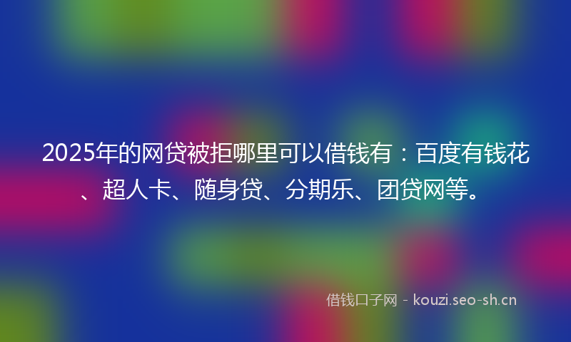 2025年的网贷被拒哪里可以借钱有：百度有钱花、超人卡、随身贷、分期乐、团贷网等。