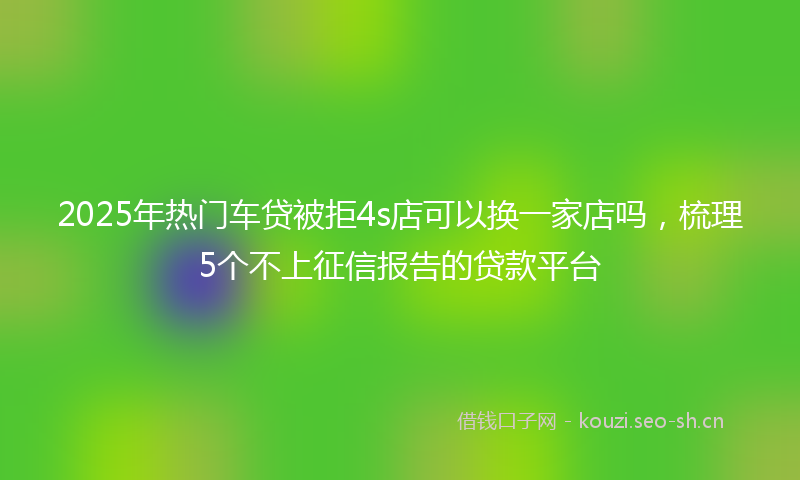 2025年热门车贷被拒4s店可以换一家店吗，梳理5个不上征信报告的贷款平台