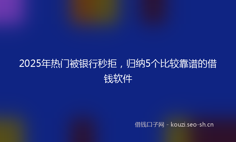 2025年热门被银行秒拒，归纳5个比较靠谱的借钱软件