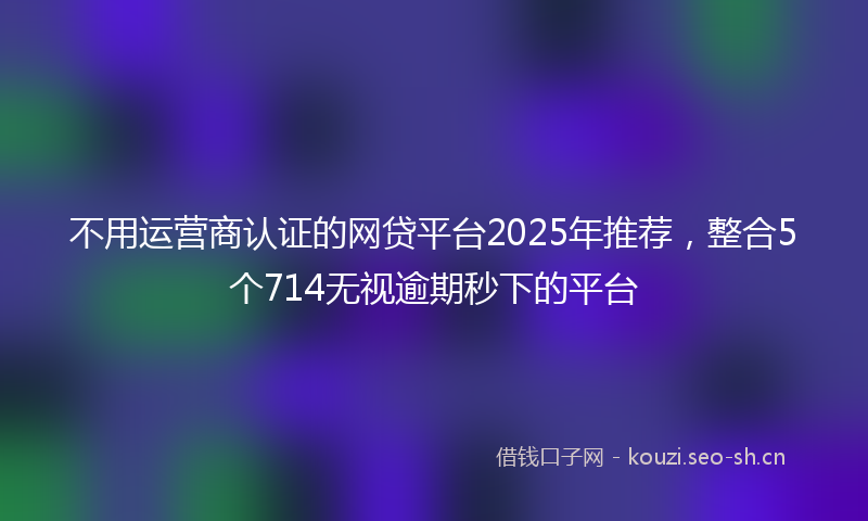 不用运营商认证的网贷平台2025年推荐，整合5个714无视逾期秒下的平台