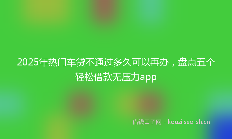 2025年热门车贷不通过多久可以再办，盘点五个轻松借款无压力app
