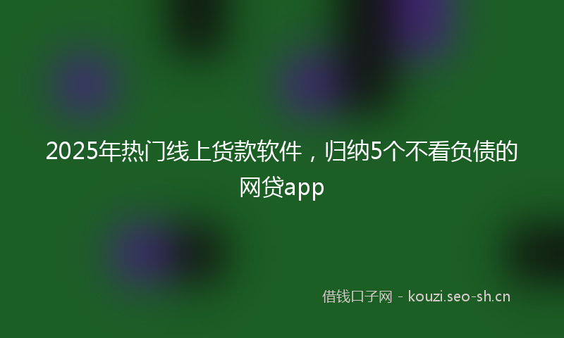 2025年热门线上货款软件，归纳5个不看负债的网贷app