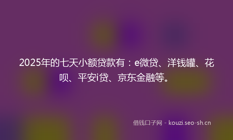 2025年的七天小额贷款有：e微贷、洋钱罐、花呗、平安i贷、京东金融等。
