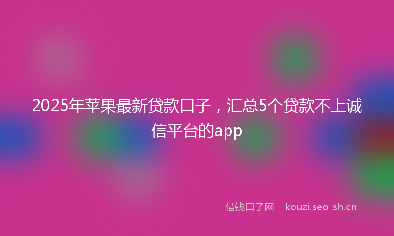 2025年苹果最新贷款口子，汇总5个贷款不上诚信平台的app