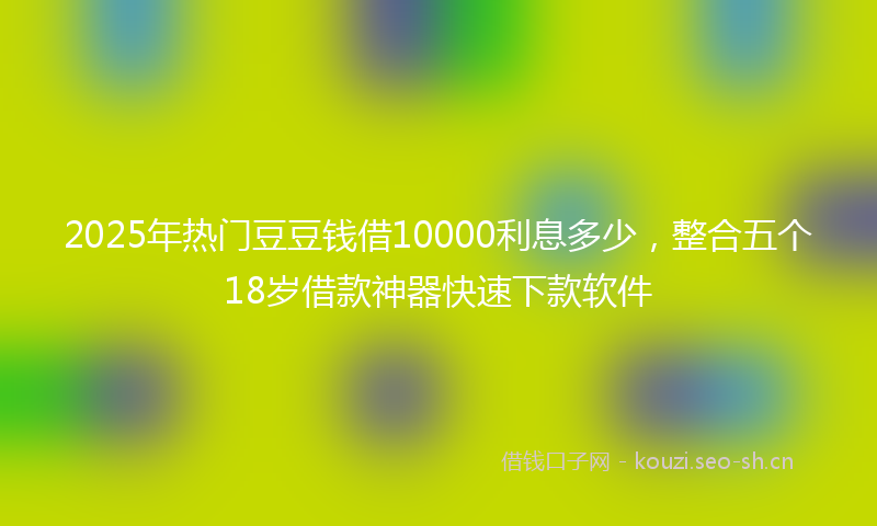 2025年热门豆豆钱借10000利息多少，整合五个18岁借款神器快速下款软件