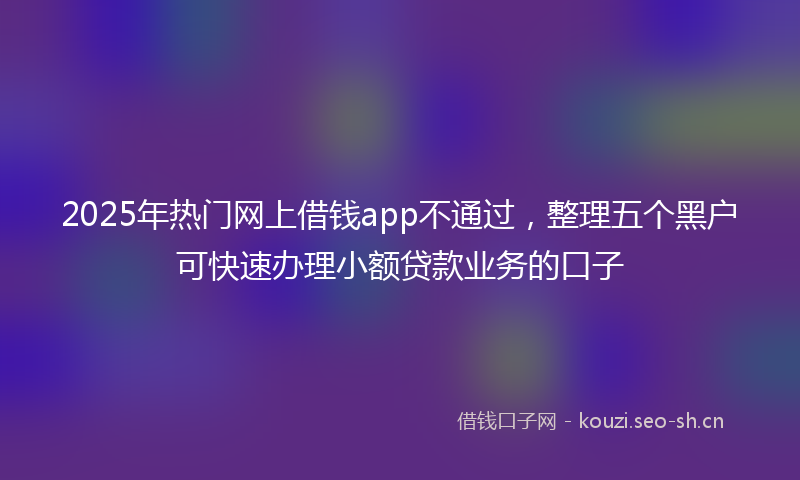 2025年热门网上借钱app不通过，整理五个黑户可快速办理小额贷款业务的口子