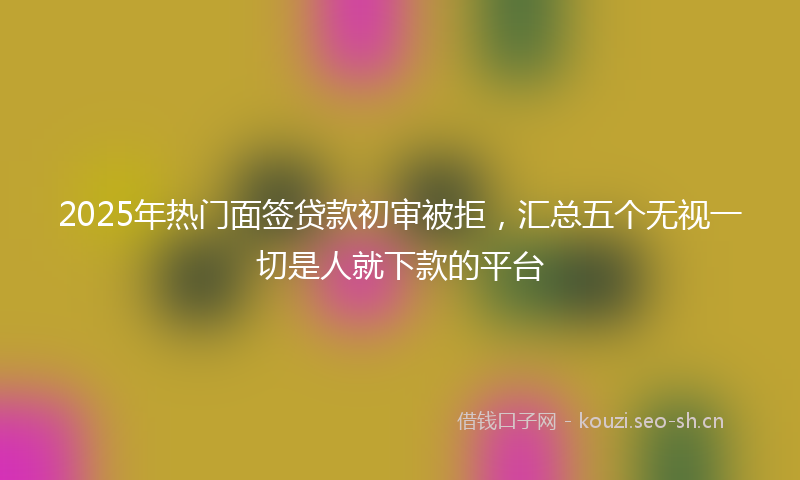 2025年热门面签贷款初审被拒，汇总五个无视一切是人就下款的平台