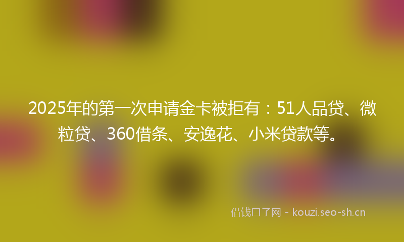 2025年的第一次申请金卡被拒有：51人品贷、微粒贷、360借条、安逸花、小米贷款等。