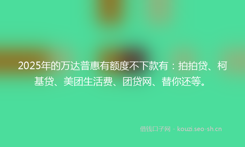 2025年的万达普惠有额度不下款有：拍拍贷、柯基贷、美团生活费、团贷网、替你还等。