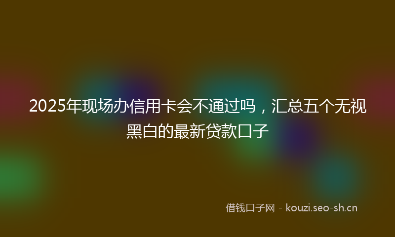 2025年现场办信用卡会不通过吗，汇总五个无视黑白的最新贷款口子