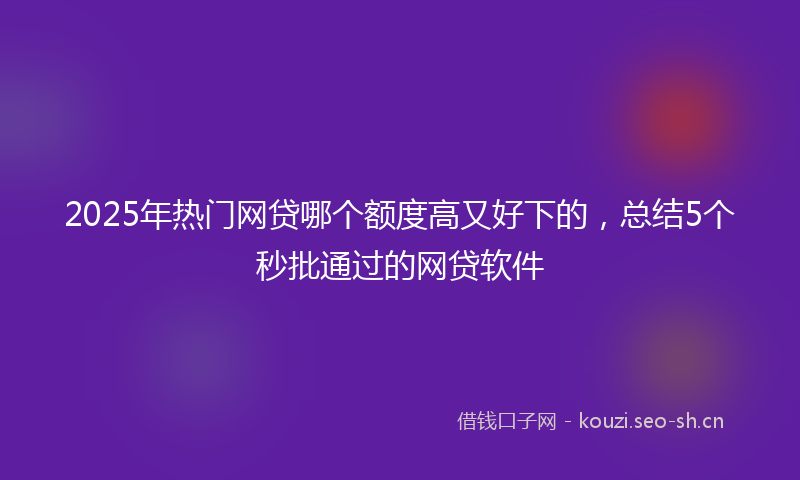 2025年热门网贷哪个额度高又好下的，总结5个秒批通过的网贷软件