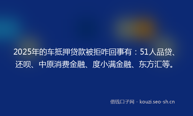 2025年的车抵押贷款被拒咋回事有：51人品贷、还呗、中原消费金融、度小满金融、东方汇等。