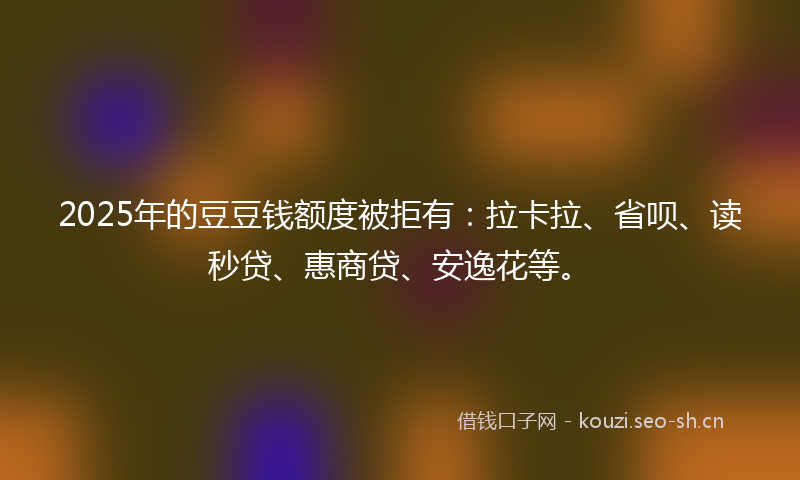 2025年的豆豆钱额度被拒有：拉卡拉、省呗、读秒贷、惠商贷、安逸花等。