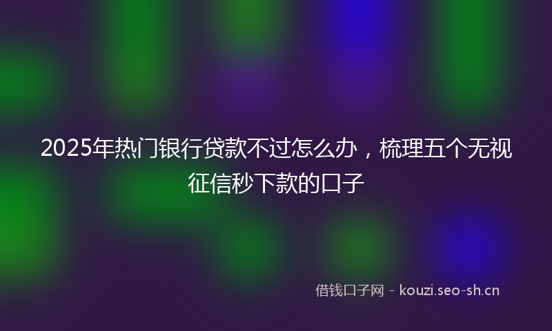 2025年热门银行贷款不过怎么办，梳理五个无视征信秒下款的口子