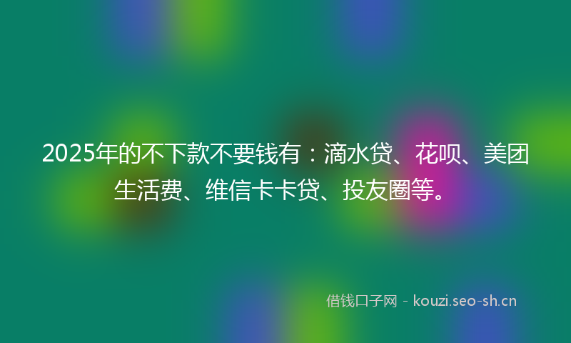 2025年的不下款不要钱有：滴水贷、花呗、美团生活费、维信卡卡贷、投友圈等。