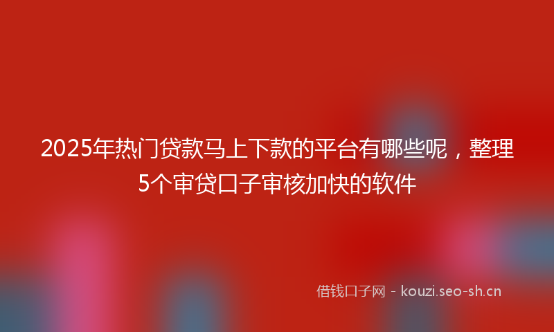2025年热门贷款马上下款的平台有哪些呢，整理5个审贷口子审核加快的软件
