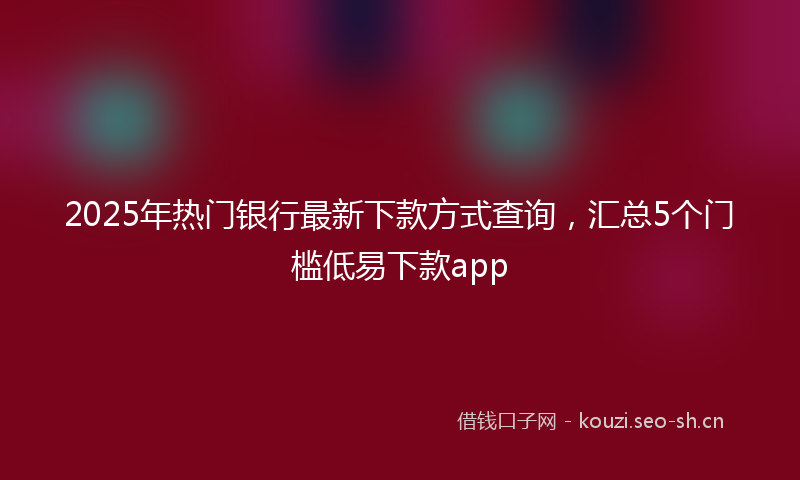 2025年热门银行最新下款方式查询，汇总5个门槛低易下款app
