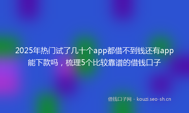 2025年热门试了几十个app都借不到钱还有app能下款吗，梳理5个比较靠谱的借钱口子