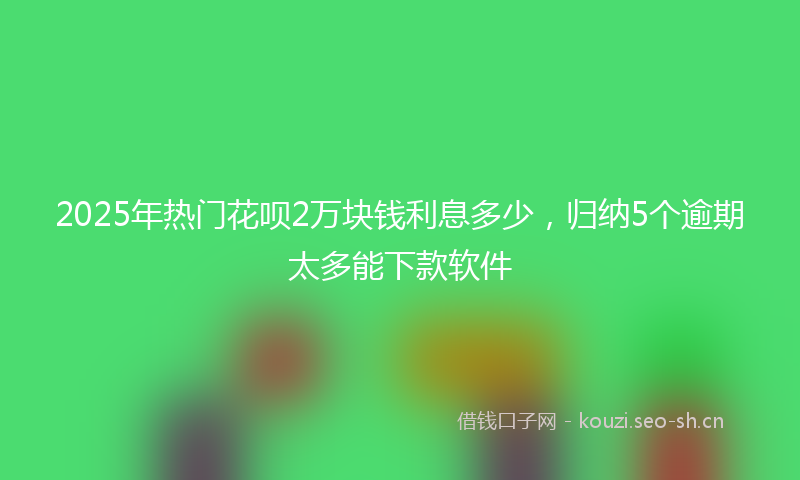 2025年热门花呗2万块钱利息多少，归纳5个逾期太多能下款软件