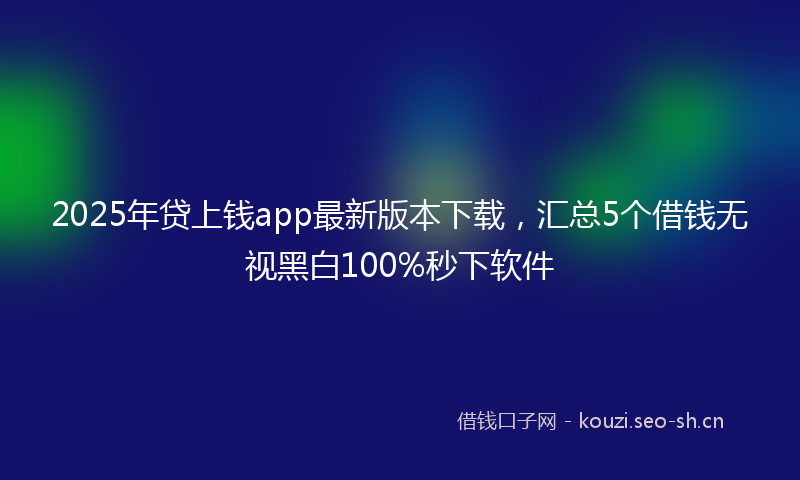 2025年贷上钱app最新版本下载,汇总5个借钱无视黑白100%秒下软件