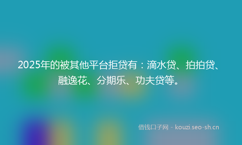 2025年的被其他平台拒贷有：滴水贷、拍拍贷、融逸花、分期乐、功夫贷等。